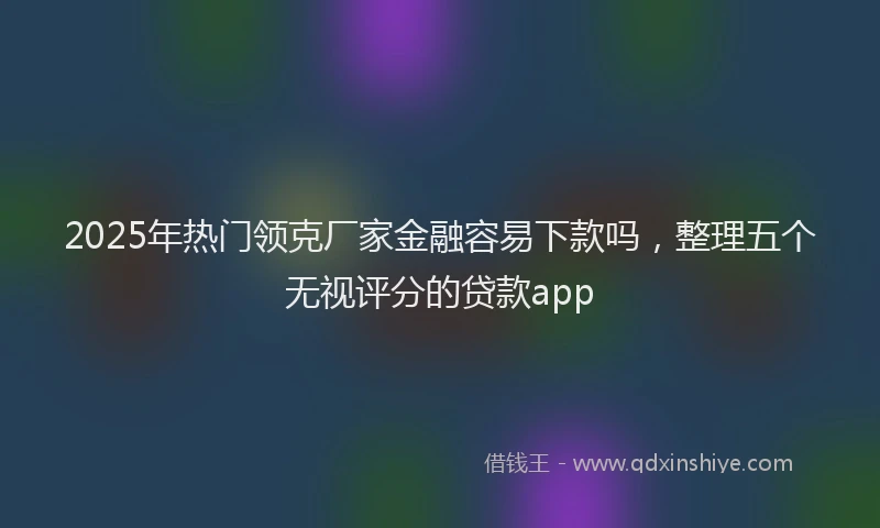 2025年热门领克厂家金融容易下款吗，整理五个无视评分的贷款app