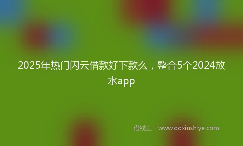 2025年热门闪云借款好下款么，整合5个2024放水app