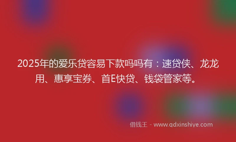 2025年的爱乐贷容易下款吗吗有：速贷侠、龙龙用、惠享宝券、首E快贷、钱袋管家等。