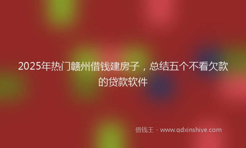 2025年热门赣州借钱建房子，总结五个不看欠款的贷款软件
