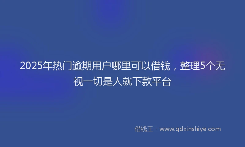 2025年热门逾期用户哪里可以借钱，整理5个无视一切是人就下款平台