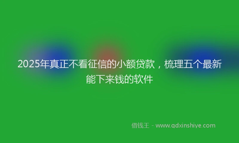 2025年真正不看征信的小额贷款，梳理五个最新能下来钱的软件