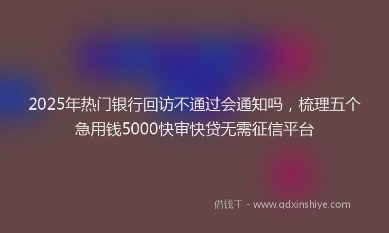 2025年热门银行回访不通过会通知吗，梳理五个急用钱5000快审快贷无需征信平台