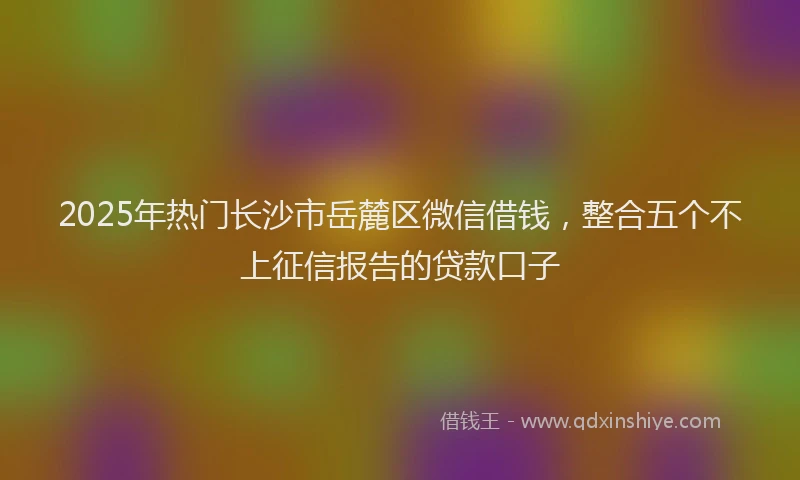 2025年热门长沙市岳麓区微信借钱，整合五个不上征信报告的贷款口子