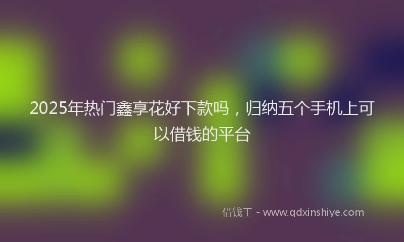 2025年热门鑫享花好下款吗，归纳五个手机上可以借钱的平台