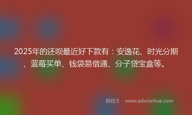 2025年的还呗最近好下款有：安逸花、时光分期、蓝莓买单、钱袋易借通、分子贷宝盒等。