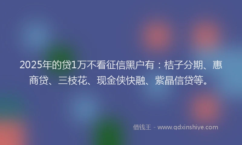 2025年的贷1万不看征信黑户有：桔子分期、惠商贷、三枝花、现金侠快融、紫晶信贷等。