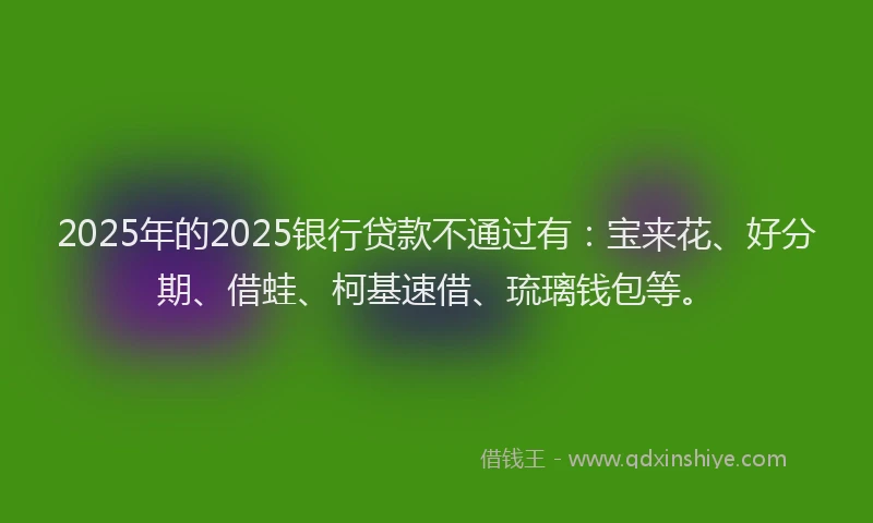 2025年的2025银行贷款不通过有：宝来花、好分期、借蛙、柯基速借、琉璃钱包等。