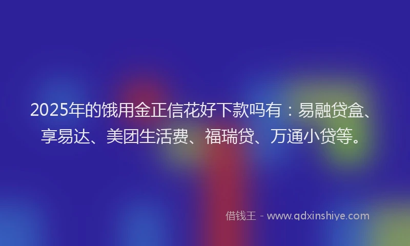 2025年的饿用金正信花好下款吗有：易融贷盒、享易达、美团生活费、福瑞贷、万通小贷等。