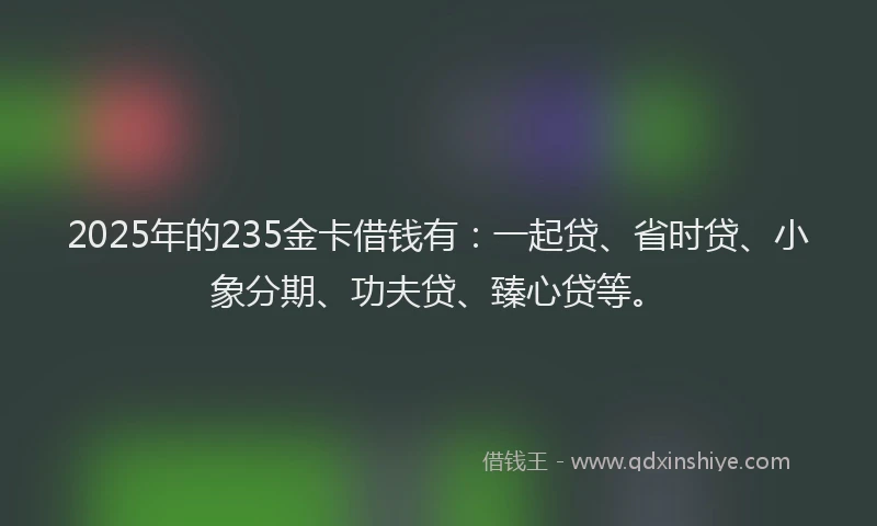 2025年的235金卡借钱有：一起贷、省时贷、小象分期、功夫贷、臻心贷等。