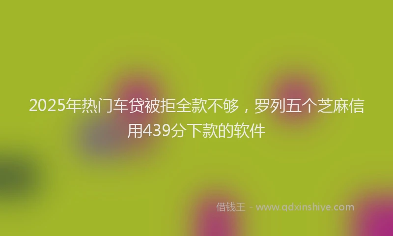 2025年热门车贷被拒全款不够，罗列五个芝麻信用439分下款的软件