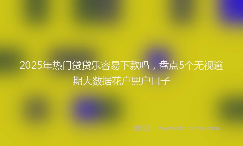2025年热门贷贷乐容易下款吗，盘点5个无视逾期大数据花户黑户口子