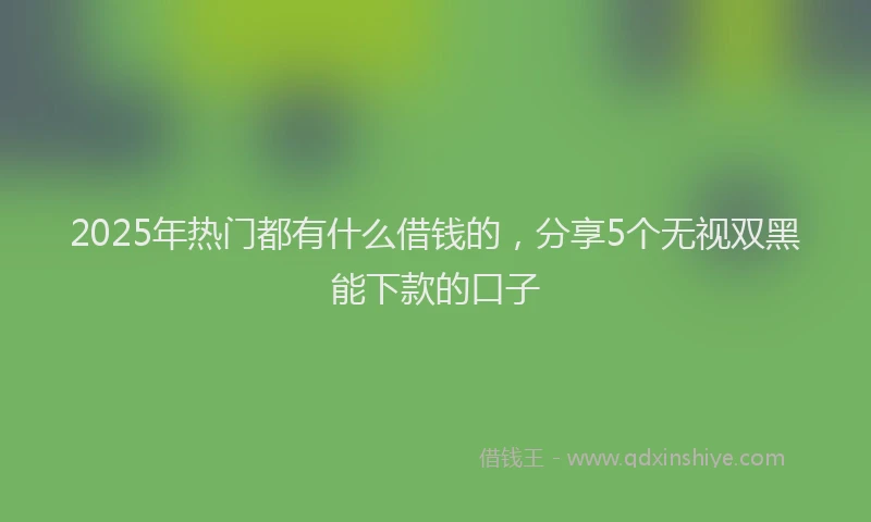 2025年热门都有什么借钱的，分享5个无视双黑能下款的口子