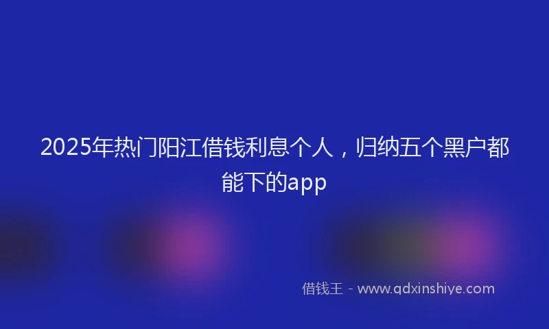 2025年热门阳江借钱利息个人，归纳五个黑户都能下的app