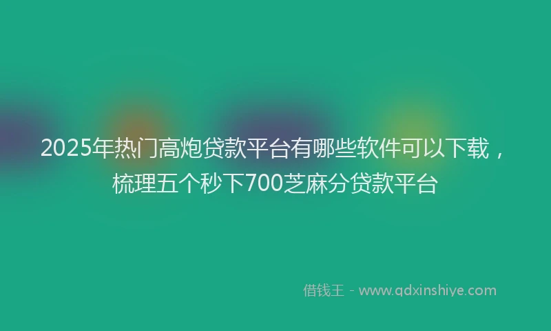2025年热门高炮贷款平台有哪些软件可以下载，梳理五个秒下700芝麻分贷款平台
