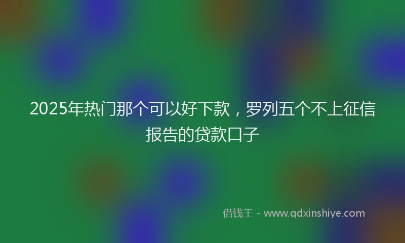 2025年热门那个可以好下款，罗列五个不上征信报告的贷款口子