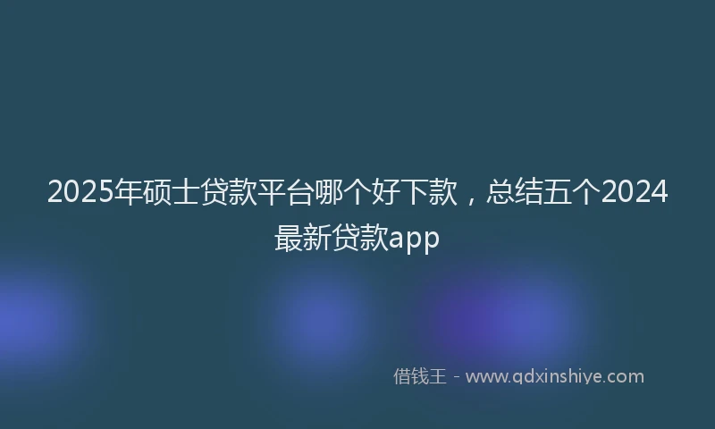 2025年硕士贷款平台哪个好下款，总结五个2024最新贷款app