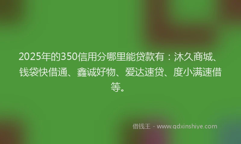 2025年的350信用分哪里能贷款有：沐久商城、钱袋快借通、鑫诚好物、爱达速贷、度小满速借等。