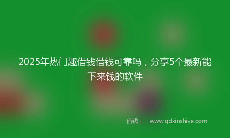2025年热门趣借钱借钱可靠吗，分享5个最新能下来钱的软件