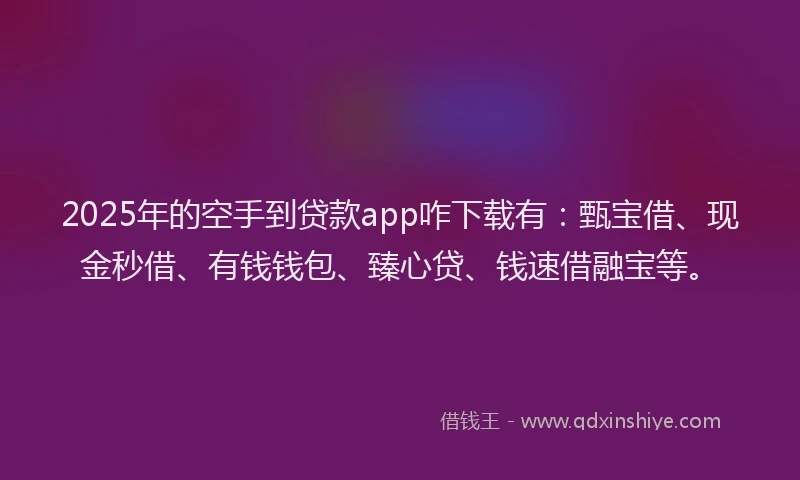 2025年的空手到贷款app咋下载有：甄宝借、现金秒借、有钱钱包、臻心贷、钱速借融宝等。