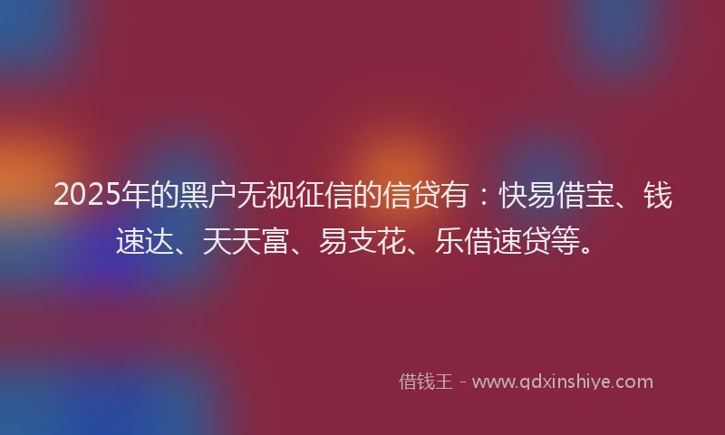 2025年的黑户无视征信的信贷有：快易借宝、钱速达、天天富、易支花、乐借速贷等。
