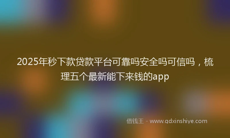 2025年秒下款贷款平台可靠吗安全吗可信吗，梳理五个最新能下来钱的app