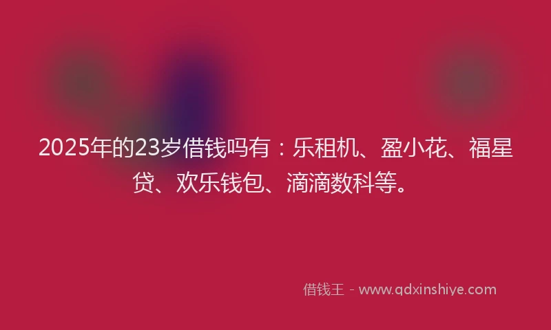 2025年的23岁借钱吗有：乐租机、盈小花、福星贷、欢乐钱包、滴滴数科等。