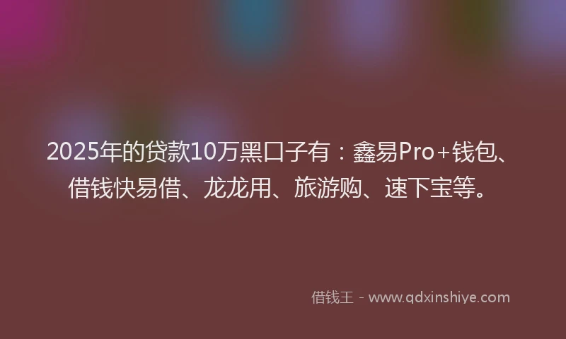 2025年的贷款10万黑口子有：鑫易Pro+钱包、借钱快易借、龙龙用、旅游购、速下宝等。
