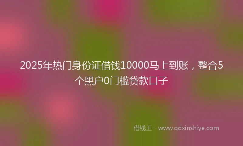 2025年热门身份证借钱10000马上到账，整合5个黑户0门槛贷款口子