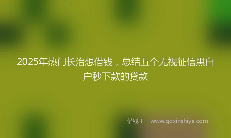 2025年热门长治想借钱，总结五个无视征信黑白户秒下款的贷款