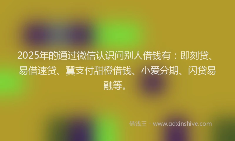 2025年的通过微信认识问别人借钱有：即刻贷、易借速贷、翼支付甜橙借钱、小爱分期、闪贷易融等。