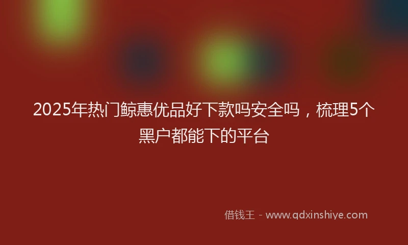 2025年热门鲸惠优品好下款吗安全吗，梳理5个黑户都能下的平台