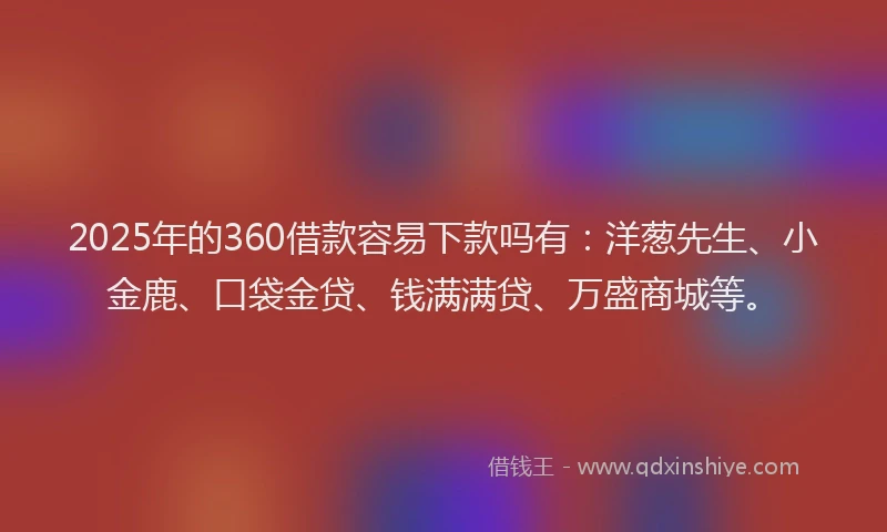 2025年的360借款容易下款吗有：洋葱先生、小金鹿、口袋金贷、钱满满贷、万盛商城等。