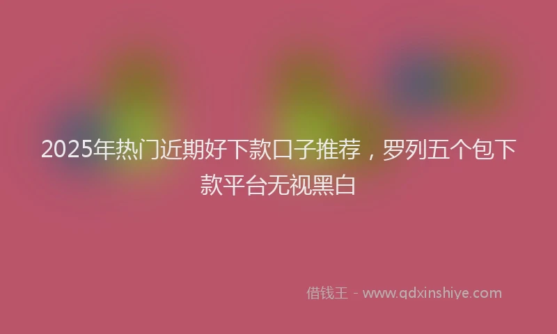 2025年热门近期好下款口子推荐，罗列五个包下款平台无视黑白