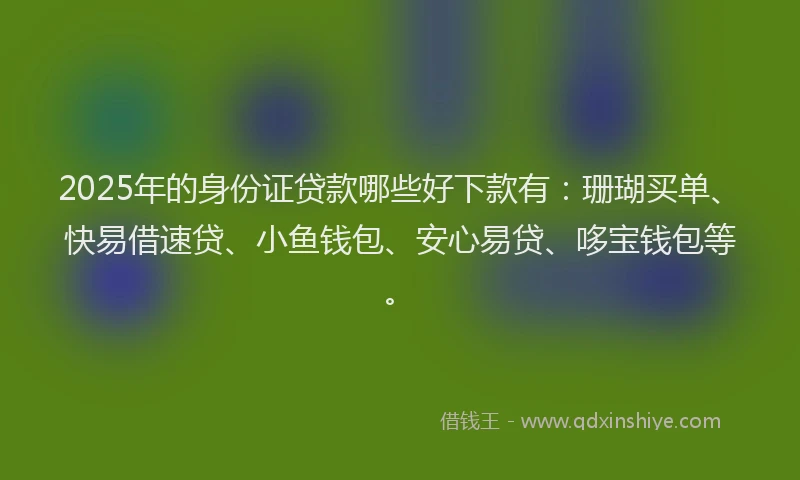 2025年的身份证贷款哪些好下款有：珊瑚买单、快易借速贷、小鱼钱包、安心易贷、哆宝钱包等。