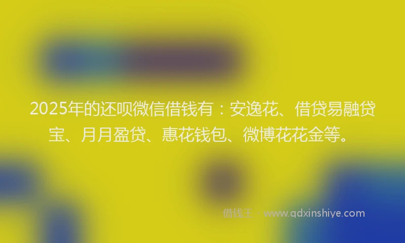 2025年的还呗微信借钱有：安逸花、借贷易融贷宝、月月盈贷、惠花钱包、微博花花金等。