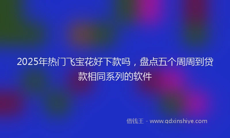 2025年热门飞宝花好下款吗，盘点五个周周到贷款相同系列的软件