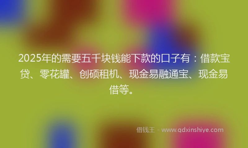 2025年的需要五千块钱能下款的口子有：借款宝贷、零花罐、创硕租机、现金易融通宝、现金易借等。