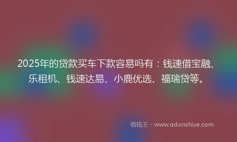 2025年的贷款买车下款容易吗有：钱速借宝融、乐租机、钱速达易、小鹿优选、福瑞贷等。