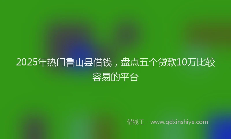 2025年热门鲁山县借钱，盘点五个贷款10万比较容易的平台