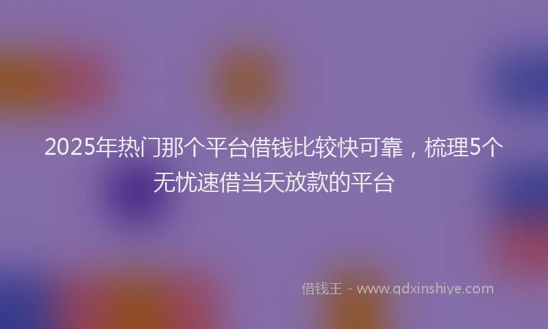 2025年热门那个平台借钱比较快可靠，梳理5个无忧速借当天放款的平台