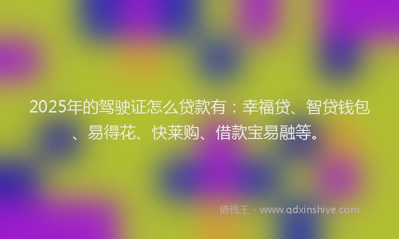 2025年的驾驶证怎么贷款有：幸福贷、智贷钱包、易得花、快莱购、借款宝易融等。