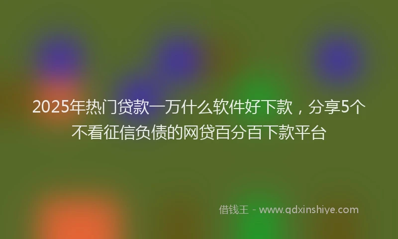2025年热门贷款一万什么软件好下款，分享5个不看征信负债的网贷百分百下款平台