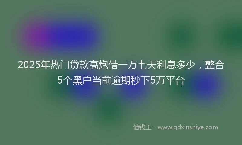 2025年热门贷款高炮借一万七天利息多少，整合5个黑户当前逾期秒下5万平台
