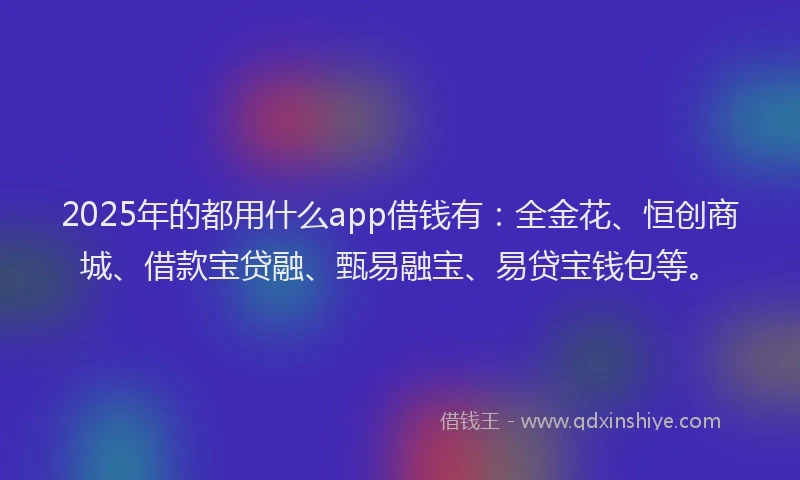 2025年的都用什么app借钱有：全金花、恒创商城、借款宝贷融、甄易融宝、易贷宝钱包等。