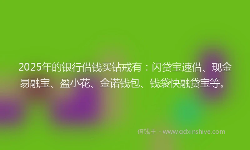 2025年的银行借钱买钻戒有：闪贷宝速借、现金易融宝、盈小花、金诺钱包、钱袋快融贷宝等。