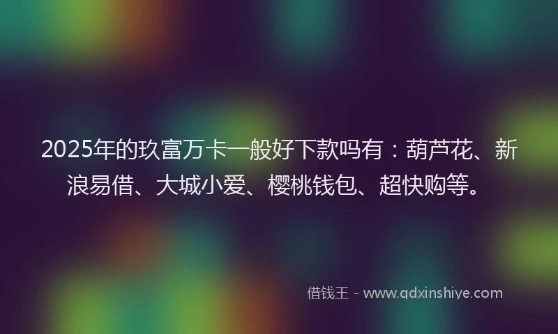 2025年的玖富万卡一般好下款吗有：葫芦花、新浪易借、大城小爱、樱桃钱包、超快购等。