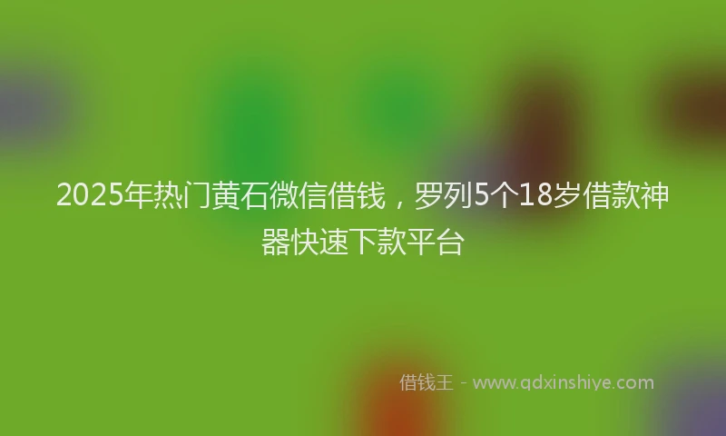 2025年热门黄石微信借钱，罗列5个18岁借款神器快速下款平台