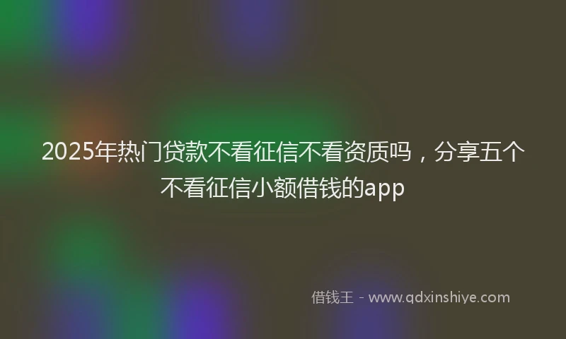 2025年热门贷款不看征信不看资质吗，分享五个不看征信小额借钱的app