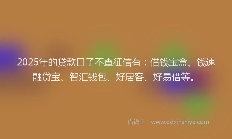 2025年的贷款口子不查征信有：借钱宝盒、钱速融贷宝、智汇钱包、好居客、好易借等。